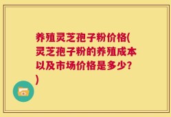 养殖灵芝孢子粉价格(灵芝孢子粉的养殖成本以及市场价格是多少？)