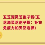 五芝源灵芝孢子粉(五芝源灵芝孢子粉：补充免疫力的天然选择)