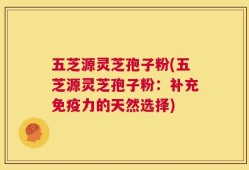 五芝源灵芝孢子粉(五芝源灵芝孢子粉：补充免疫力的天然选择)