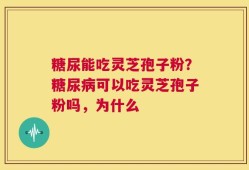 糖尿能吃灵芝孢子粉？糖尿病可以吃灵芝孢子粉吗，为什么
