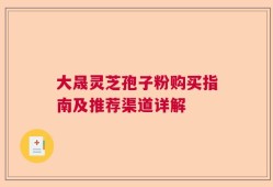 大晟灵芝孢子粉购买指南及推荐渠道详解