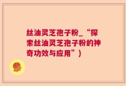 丝油灵芝孢子粉_“探索丝油灵芝孢子粉的神奇功效与应用”)