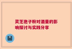 灵芝孢子粉对酒量的影响探讨与实践分享
