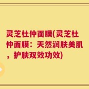 灵芝杜仲面膜(灵芝杜仲面膜：天然润肤美肌，护肤双效功效)