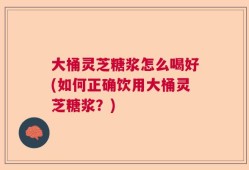 大桶灵芝糖浆怎么喝好(如何正确饮用大桶灵芝糖浆？)