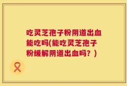 吃灵芝孢子粉阴道出血能吃吗(能吃灵芝孢子粉缓解阴道出血吗？)