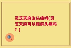 灵芝天麻治头痛吗(灵芝天麻可以缓解头痛吗？)