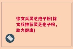 徐文兵灵芝孢子粉(徐文兵推荐灵芝孢子粉，助力健康)