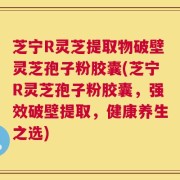 芝宁R灵芝提取物破壁灵芝孢子粉胶囊(芝宁R灵芝孢子粉胶囊，强效破壁提取，健康养生之选)