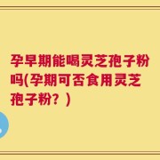 孕早期能喝灵芝孢子粉吗(孕期可否食用灵芝孢子粉？)
