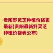 贵阳野灵芝种植价格表最新(贵阳最新野灵芝种植价格表公布)