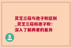 灵芝三萜与孢子粉区别_灵芝三萜和孢子粉：深入了解两者的差异