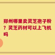 郑州哪里卖灵芝孢子粉？灵芝药材可以上飞机吗