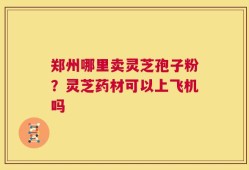 郑州哪里卖灵芝孢子粉？灵芝药材可以上飞机吗