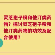灵芝孢子粉和他汀类药物？探讨灵芝孢子粉和他汀类药物的功效及配合使用？