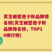 灵芝破壁孢子粉品牌排名榜(灵芝破壁孢子粉品牌排名榜，TOP10排行榜)