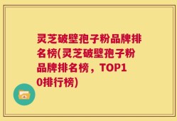 灵芝破壁孢子粉品牌排名榜(灵芝破壁孢子粉品牌排名榜，TOP10排行榜)