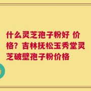 什么灵芝孢子粉好 价格？吉林抚松玉秀堂灵芝破壁孢子粉价格
