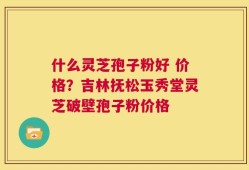 什么灵芝孢子粉好 价格？吉林抚松玉秀堂灵芝破壁孢子粉价格