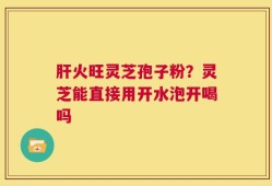 肝火旺灵芝孢子粉？灵芝能直接用开水泡开喝吗