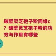 破壁灵芝孢子粉同维c？破壁灵芝孢子粉的功效与作用有哪些