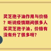 灵芝孢子油作用与价格？听说疫情期间很多人买灵芝孢子油，价格有没有升了很多呀？