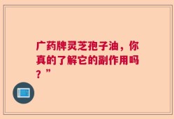 广药牌灵芝孢子油，你真的了解它的副作用吗？”