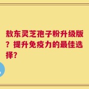 敖东灵芝孢子粉升级版？提升免疫力的最佳选择？