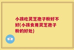 小孩吃灵芝孢子粉好不好(小孩食用灵芝孢子粉的好处)