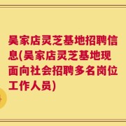 吴家店灵芝基地招聘信息(吴家店灵芝基地现面向社会招聘多名岗位工作人员)