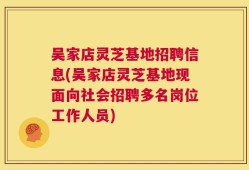 吴家店灵芝基地招聘信息(吴家店灵芝基地现面向社会招聘多名岗位工作人员)