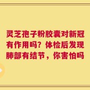 灵芝孢子粉胶囊对新冠有作用吗？体检后发现肺部有结节，你害怕吗