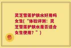 灵芝雪莲护肤水好用吗女生(“体验评测：灵芝雪莲护肤水是否适合女生使用？”)