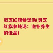 灵芝红旗参煲汤(灵芝红旗参炖汤：滋补养生的佳品)