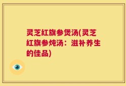 灵芝红旗参煲汤(灵芝红旗参炖汤：滋补养生的佳品)