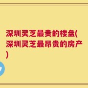 深圳灵芝最贵的楼盘(深圳灵芝最昂贵的房产)