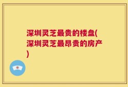 深圳灵芝最贵的楼盘(深圳灵芝最昂贵的房产)