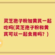 灵芝孢子粉加黄芪一起吃吗(灵芝孢子粉和黄芪可以一起食用吗？)