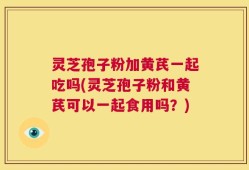 灵芝孢子粉加黄芪一起吃吗(灵芝孢子粉和黄芪可以一起食用吗？)