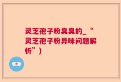 灵芝孢子粉臭臭的_“灵芝孢子粉异味问题解析”)