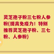 灵芝孢子粉三七粉人参粉(提高免疫力！特别推荐灵芝孢子粉、三七粉、人参粉)