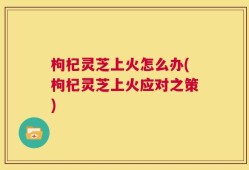 枸杞灵芝上火怎么办(枸杞灵芝上火应对之策)