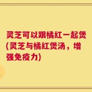 灵芝可以跟橘红一起煲(灵芝与橘红煲汤，增强免疫力)
