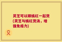 灵芝可以跟橘红一起煲(灵芝与橘红煲汤，增强免疫力)