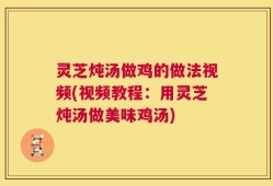 灵芝炖汤做鸡的做法视频(视频教程：用灵芝炖汤做美味鸡汤)