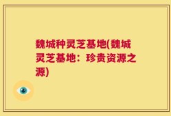 魏城种灵芝基地(魏城灵芝基地：珍贵资源之源)