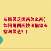 石榴灵芝国画怎么画(如何用国画技法描绘石榴与灵芝？)