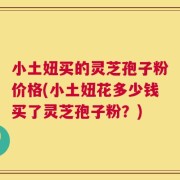 小土妞买的灵芝孢子粉价格(小土妞花多少钱买了灵芝孢子粉？)