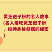 灵芝孢子粉的名人故事(名人爱吃灵芝孢子粉，维持身体健康的秘密)