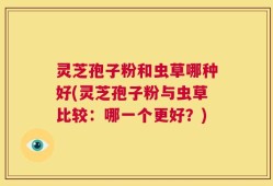 灵芝孢子粉和虫草哪种好(灵芝孢子粉与虫草比较：哪一个更好？)
